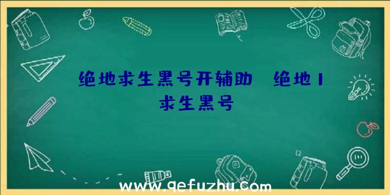 「绝地求生黑号开辅助」|绝地1求生黑号